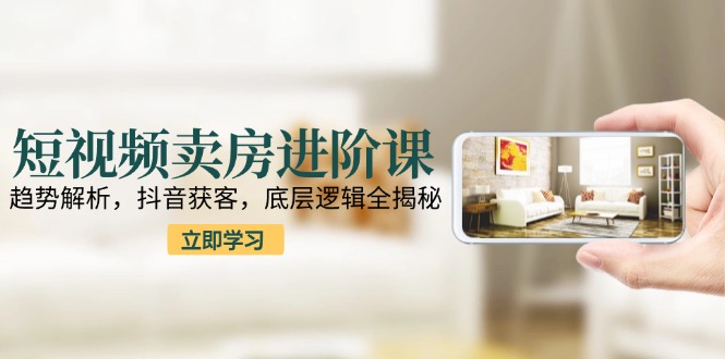 短视频卖房进阶课：趋势解析，抖音获客，底层逻辑全揭秘 - 搞薯条网-搞薯条网