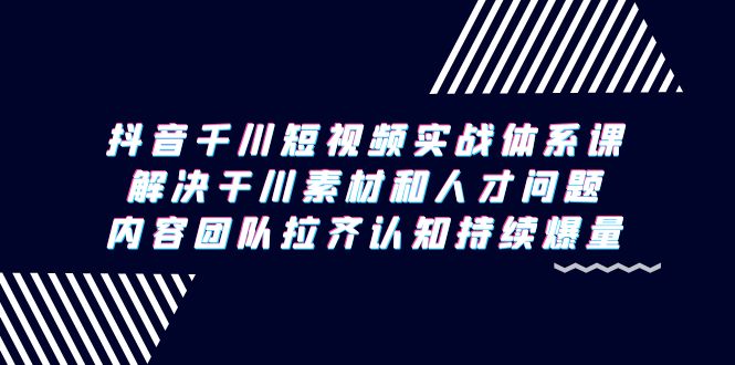 抖音千川短视频实战体系课，解决干川素材和人才问题，内容团队拉齐认知…-路子网