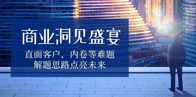 商业洞见盛宴，直面客户、内卷等难题，解题思路点亮未来 - 搞薯条网-搞薯条网