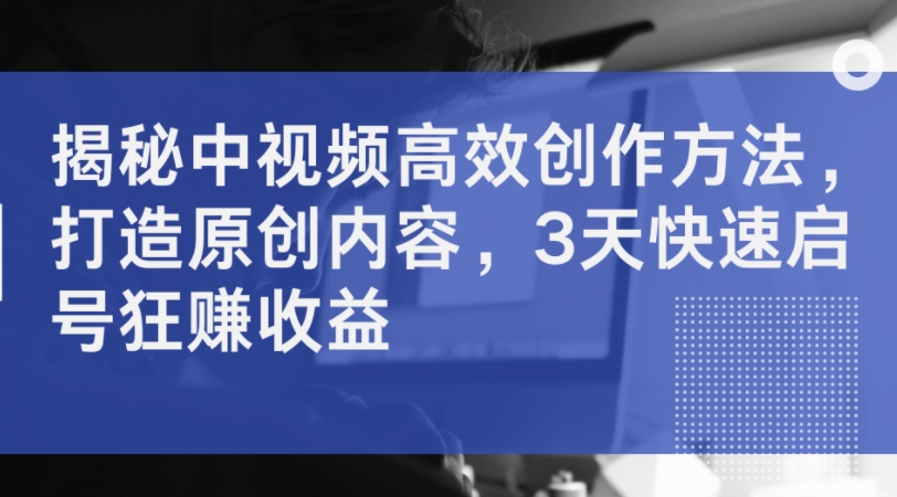揭秘中视频高效创作方法，打造原创内容，3天快速启号狂赚收益 - 搞薯条网-搞薯条网
