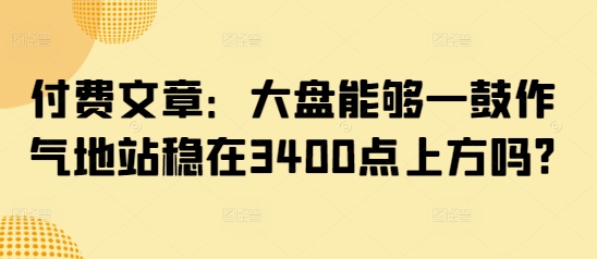 付费文章：大盘能够一鼓作气地站稳在3400点上方吗? - 搞薯条网-搞薯条网